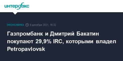 Газпромбанк и Дмитрий Бакатин покупают 29,9% IRC, которыми владел Petropavlovsk - interfax - Москва - Petropavlovsk