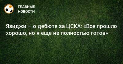Язиджи – о дебюте за ЦСКА: «Все прошло хорошо, но я еще не полностью готов» - bombardir.ru