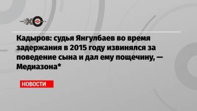 Рамзан Кадыров - Сайди Янгулбаев - Кадыров: судья Янгулбаев во время задержания в 2015 году извинялся за поведение сына и дал ему пощечину, — Медиазона* - echo - респ. Чечня