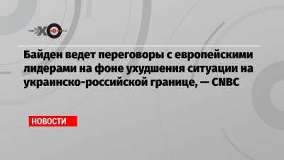 Байден ведет переговоры с европейскими лидерами на фоне ухудшения ситуации на украинско-российской границе, — CNBC - echo - Россия - Украина