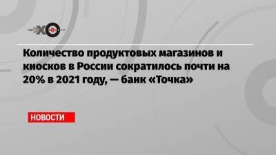 Количество продуктовых магазинов и киосков в России сократилось почти на 20% в 2021 году, — банк «Точка» - echo - Россия