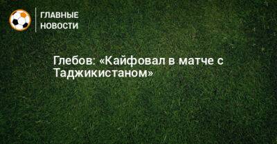 Данил Глебов - Глебов: «Кайфовал в матче с Таджикистаном» - bombardir.ru - Таджикистан