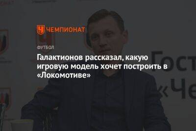 Михаил Галактионов - Галактионов рассказал, какую игровую модель хочет построить в «Локомотиве» - championat.com