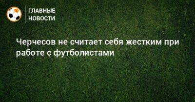 Станислав Черчесов - Черчесов не считает себя жестким при работе с футболистами - bombardir.ru