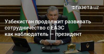 Шавкат Мирзиеев - Узбекистан продолжит развивать сотрудничество с ЕАЭС как наблюдатель — президент - gazeta.uz - Узбекистан