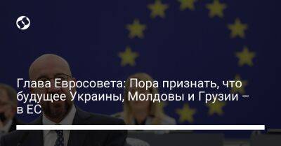 Шарль Мишель - Глава Евросовета: Пора признать, что будущее Украины, Молдовы и Грузии – в ЕС - liga.net - Украина - Молдавия - Грузия