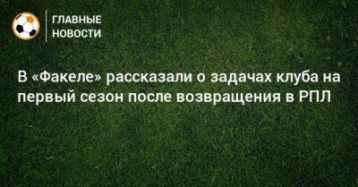 В «Факеле» рассказали о задачах клуба на первый сезон после возвращения в РПЛ - bombardir.ru - Россия