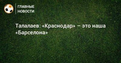 Андрей Талалаев - Талалаев: «Краснодар» – это наша «Барселона» - bombardir.ru - Россия - Краснодар