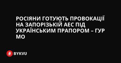 Росіяни готують провокації на Запорізькій АЕС під українським прапором – ГУР МО - bykvu.com - Украина - Twitter - Facebook