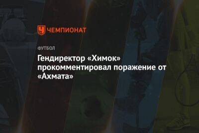 Дмитрий Ульянов - Гендиректор «Химок» прокомментировал поражение от «Ахмата» - championat.com - Московская обл.