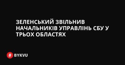 Зеленський звільнив начальників управлінь СБУ у трьох областях - bykvu.com - Украина - Twitter - Facebook