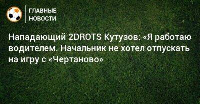 Нападающий 2DROTS Кутузов: «Я работаю водителем. Начальник не хотел отпускать на игру с «Чертаново» - bombardir.ru - Россия