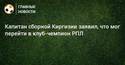 Капитан сборной Киргизии заявил, что мог перейти в клуб-чемпион РПЛ - bombardir.ru - Россия - Киргизия