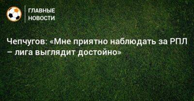 Чепчугов: «Мне приятно наблюдать за РПЛ – лига выглядит достойно» - bombardir.ru
