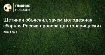 Щетинин объяснил, зачем молодежная сборная России провела два товарищеских матча - bombardir.ru - Россия
