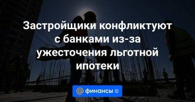 Застройщики конфликтуют с банками из-за ужесточения льготной ипотеки
