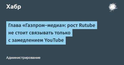 Глава «Газпром‑медиа»: рост Rutube не стоит связывать только с замедлением YouTube
