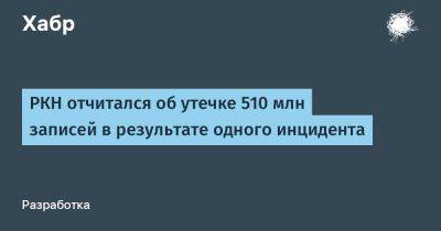 РКН отчитался об утечке 510 млн записей в результате одного инцидента