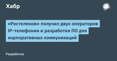 «Ростелеком» получил двух операторов IP-телефонии и разработки ПО для корпоративных коммуникаций