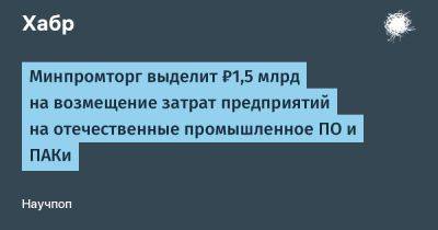 Минпромторг выделит ₽1,5 млрд на возмещение затрат предприятий на отечественные промышленное ПО и ПАКи