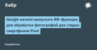 Google начала выпускать ИИ-функции для обработки фотографий для старых смартфонов Pixel