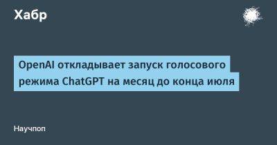 OpenAI откладывает запуск голосового режима ChatGPT на месяц до конца июля